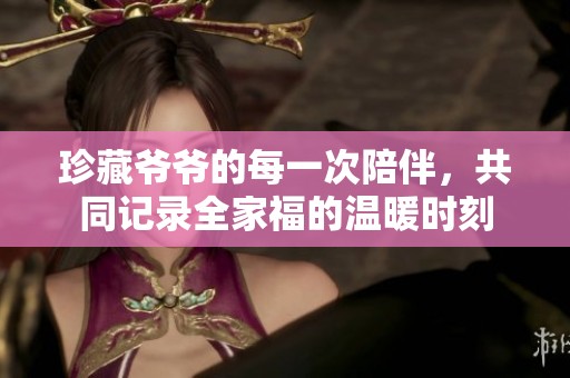 珍藏爷爷的每一次陪伴，共同记录全家福的温暖时刻
