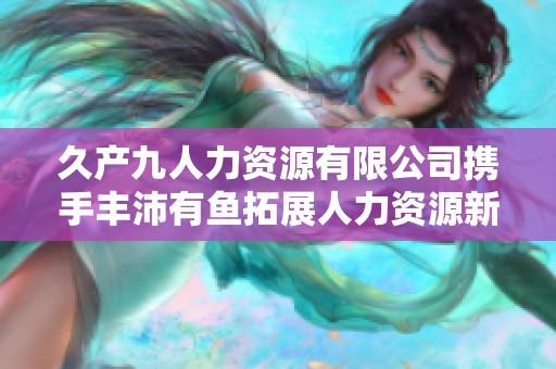 久产九人力资源有限公司携手丰沛有鱼拓展人力资源新机遇