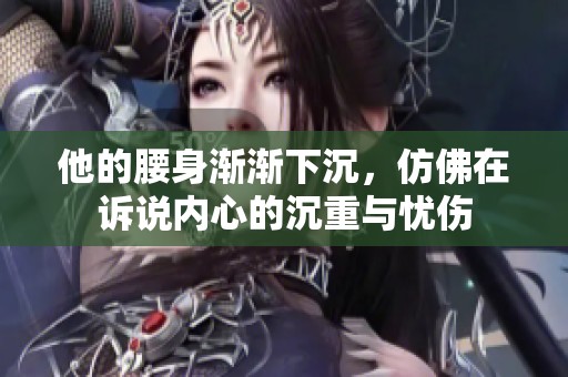 他的腰身渐渐下沉，仿佛在诉说内心的沉重与忧伤