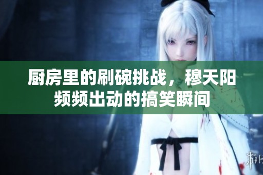 厨房里的刷碗挑战，穆天阳频频出动的搞笑瞬间