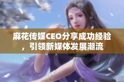 麻花传媒CEO分享成功经验，引领新媒体发展潮流