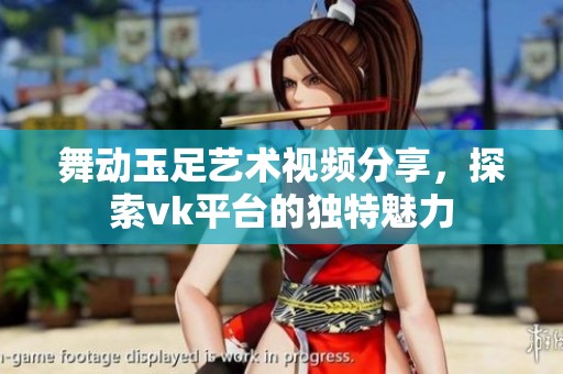 舞动玉足艺术视频分享，探索vk平台的独特魅力