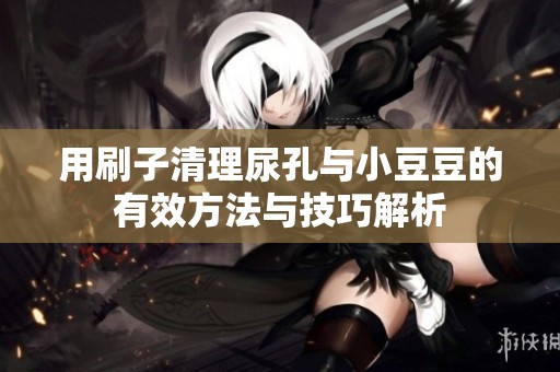 用刷子清理尿孔与小豆豆的有效方法与技巧解析