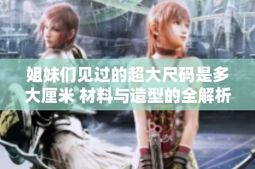 姐妹们见过的超大尺码是多大厘米 材料与造型的全解析