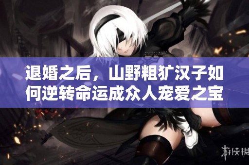退婚之后，山野粗犷汉子如何逆转命运成众人宠爱之宝
