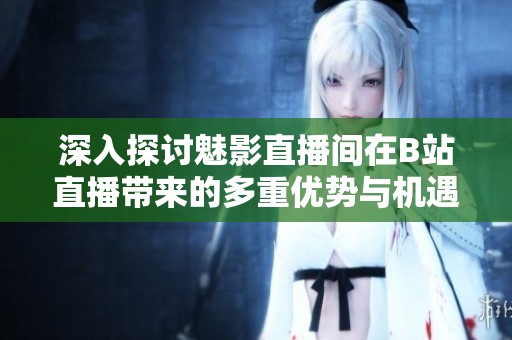 深入探讨魅影直播间在B站直播带来的多重优势与机遇