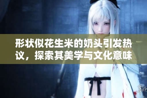 形状似花生米的奶头引发热议，探索其美学与文化意味