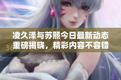 凌久泽与苏熙今日最新动态重磅揭晓，精彩内容不容错过