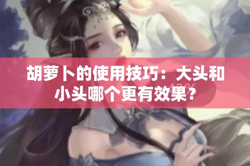 胡萝卜的使用技巧：大头和小头哪个更有效果？