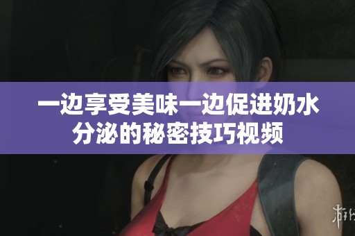 一边享受美味一边促进奶水分泌的秘密技巧视频