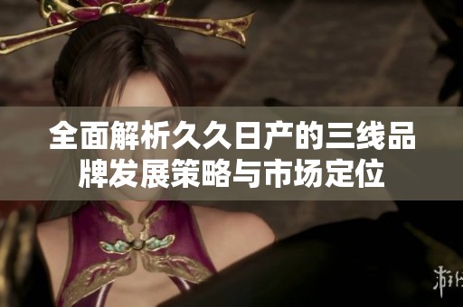 全面解析久久日产的三线品牌发展策略与市场定位