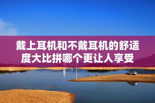 戴上耳机和不戴耳机的舒适度大比拼哪个更让人享受
