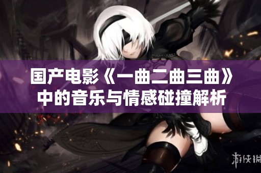 国产电影《一曲二曲三曲》中的音乐与情感碰撞解析
