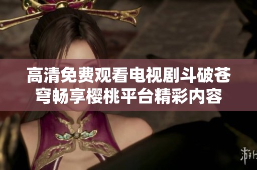 高清免费观看电视剧斗破苍穹畅享樱桃平台精彩内容