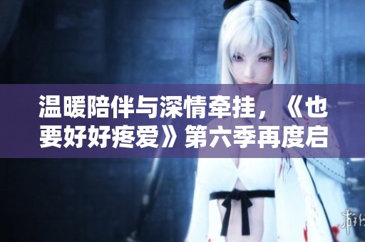 温暖陪伴与深情牵挂，《也要好好疼爱》第六季再度启航