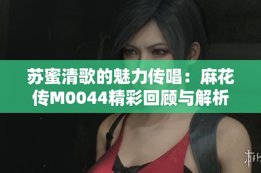 苏蜜清歌的魅力传唱：麻花传M0044精彩回顾与解析