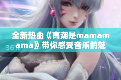 全新热曲《高潮是mamamama》带你感受音乐的魅力与激情