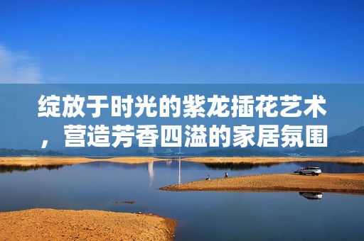 绽放于时光的紫龙插花艺术，营造芳香四溢的家居氛围