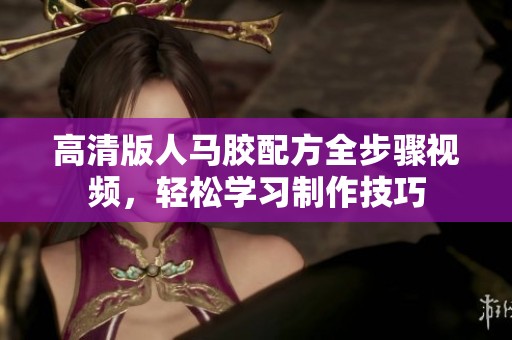 高清版人马胶配方全步骤视频，轻松学习制作技巧