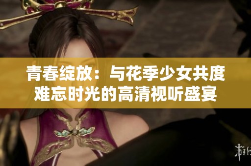 青春绽放：与花季少女共度难忘时光的高清视听盛宴