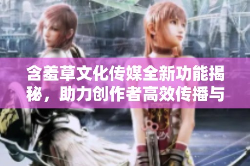 含羞草文化传媒全新功能揭秘，助力创作者高效传播与推广