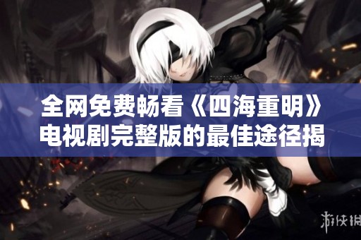全网免费畅看《四海重明》电视剧完整版的最佳途径揭秘