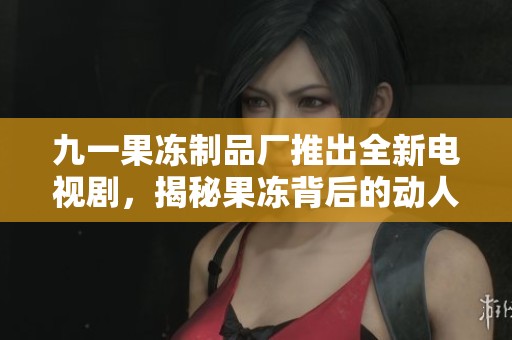 九一果冻制品厂推出全新电视剧，揭秘果冻背后的动人故事
