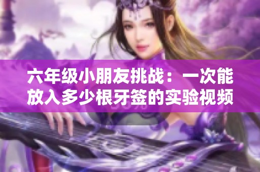 六年级小朋友挑战：一次能放入多少根牙签的实验视频揭秘