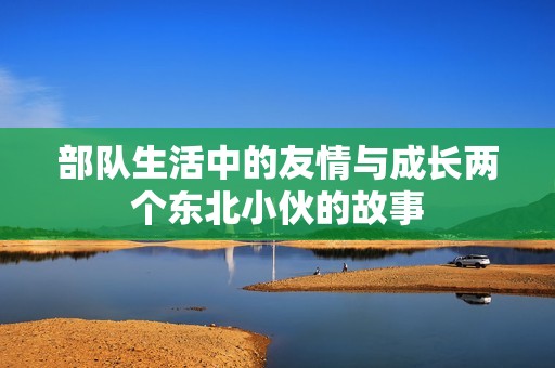 部队生活中的友情与成长两个东北小伙的故事