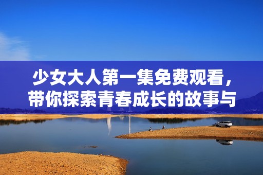 少女大人第一集免费观看，带你探索青春成长的故事与冒险
