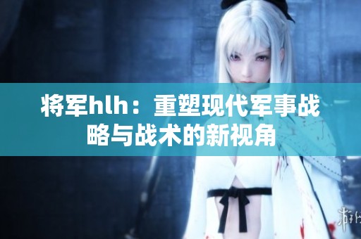 将军hlh：重塑现代军事战略与战术的新视角