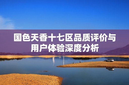 国色天香十七区品质评价与用户体验深度分析