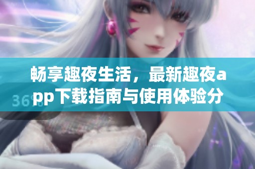 畅享趣夜生活，最新趣夜app下载指南与使用体验分享