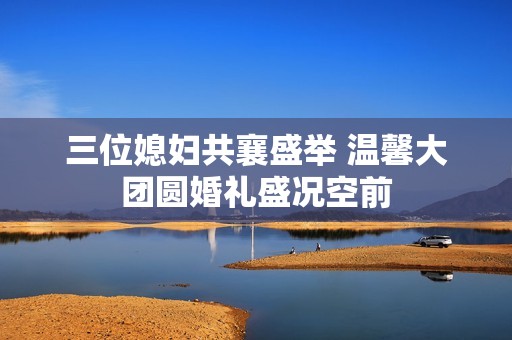 三位媳妇共襄盛举 温馨大团圆婚礼盛况空前