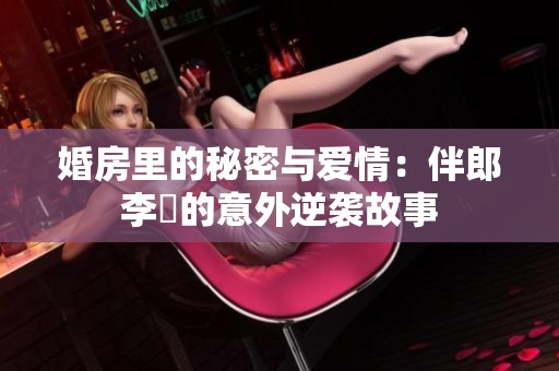 婚房里的秘密与爱情：伴郎李喆的意外逆袭故事