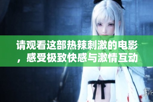 请观看这部热辣刺激的电影，感受极致快感与激情互动