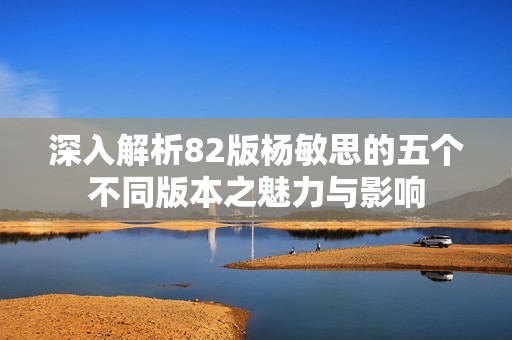 深入解析82版杨敏思的五个不同版本之魅力与影响