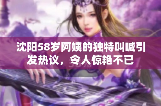 沈阳58岁阿姨的独特叫喊引发热议，令人惊艳不已