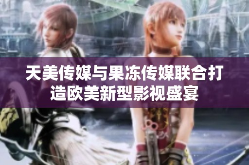 天美传媒与果冻传媒联合打造欧美新型影视盛宴