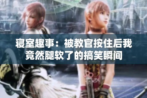寝室趣事：被教官按住后我竟然腿软了的搞笑瞬间