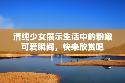 清纯少女展示生活中的粉嫩可爱瞬间，快来欣赏吧