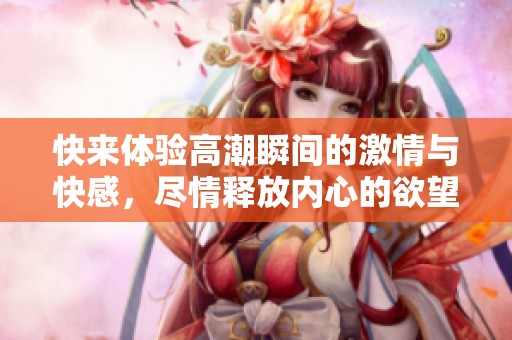 快来体验高潮瞬间的激情与快感，尽情释放内心的欲望