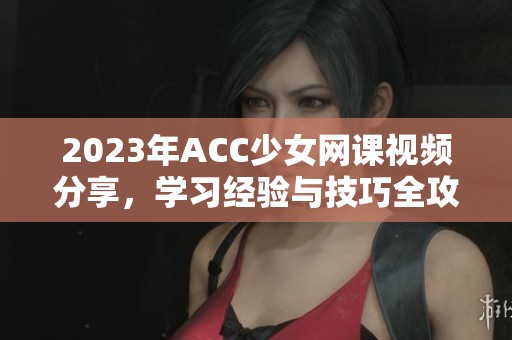 2023年ACC少女网课视频分享，学习经验与技巧全攻略