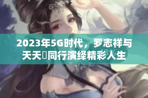 2023年5G时代，罗志祥与天天奭同行演绎精彩人生
