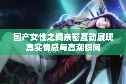 国产女性之间亲密互动展现真实情感与高潮瞬间