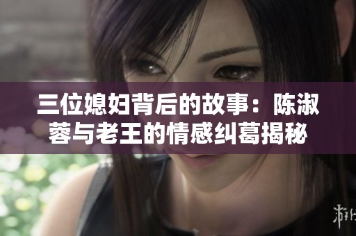 三位媳妇背后的故事：陈淑蓉与老王的情感纠葛揭秘