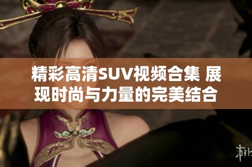 精彩高清SUV视频合集 展现时尚与力量的完美结合