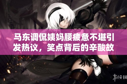 马东调侃姨妈腰疲惫不堪引发热议，笑点背后的辛酸故事