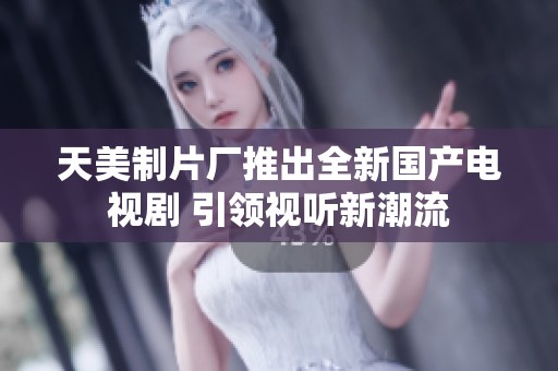 天美制片厂推出全新国产电视剧 引领视听新潮流
