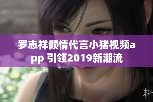 罗志祥倾情代言小猪视频app 引领2019新潮流